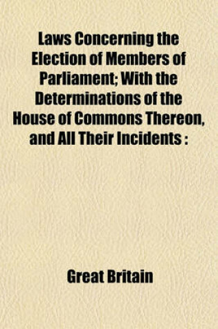 Cover of Laws Concerning the Election of Members of Parliament; With the Determinations of the House of Commons Thereon, and All Their Incidents