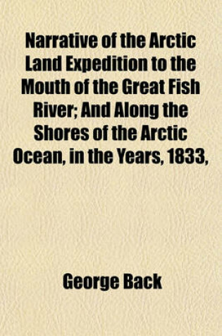 Cover of Narrative of the Arctic Land Expedition to the Mouth of the Great Fish River; And Along the Shores of the Arctic Ocean, in the Years, 1833,