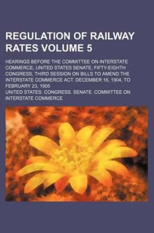 Cover of Regulation of Railway Rates Volume 5; Hearings Before the Committee on Interstate Commerce, United States Senate, Fifty-Eighth Congress, Third Session on Bills to Amend the Interstate Commerce ACT. December 16, 1904, to February 23, 1905