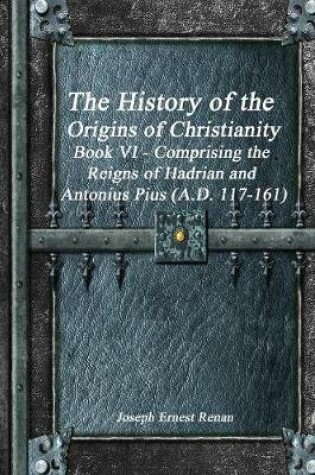 Cover of The History of the Origins of Christianity Book VI - Comprising the Reigns of Hadrian and Antonius Pius (A.D. 117-161)