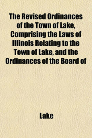 Cover of The Revised Ordinances of the Town of Lake, Comprising the Laws of Illinois Relating to the Town of Lake, and the Ordinances of the Board of