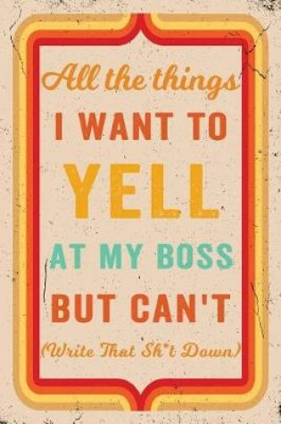 Cover of All The Things I Want To Yell At My Boss But Can't! (Write That Sh*t Down) Journal Retro