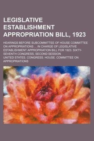 Cover of Legislative Establishment Appropriation Bill, 1923; Hearings Before Subcommittee of House Committee on Appropriations in Charge of Legislative Establishment Appropriation Bill for 1923. Sixty-Seventh Congress, Second Session