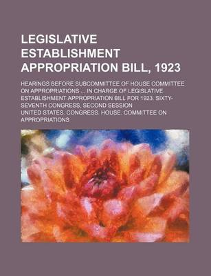 Book cover for Legislative Establishment Appropriation Bill, 1923; Hearings Before Subcommittee of House Committee on Appropriations in Charge of Legislative Establishment Appropriation Bill for 1923. Sixty-Seventh Congress, Second Session