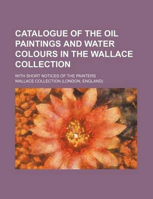 Book cover for Catalogue of the Oil Paintings and Water Colours in the Wallace Collection; With Short Notices of the Painters