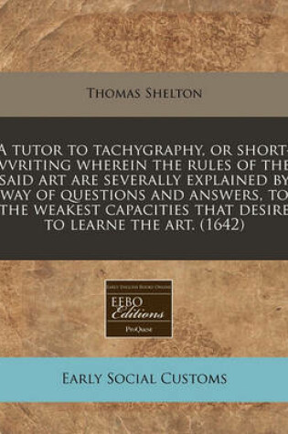 Cover of A Tutor to Tachygraphy, or Short-Vvriting Wherein the Rules of the Said Art Are Severally Explained by Way of Questions and Answers, to the Weakest Capacities That Desire to Learne the Art. (1642)