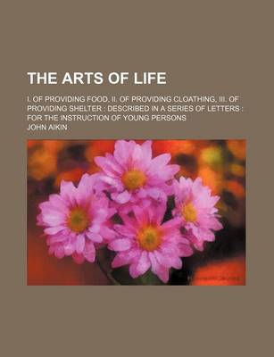 Book cover for The Arts of Life; I. of Providing Food, II. of Providing Cloathing, III. of Providing Shelter Described in a Series of Letters for the Instruction of Young Persons