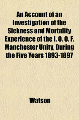 Cover of An Account of an Investigation of the Sickness and Mortality Experience of the I. O. O. F. Manchester Unity, During the Five Years 1893-1897