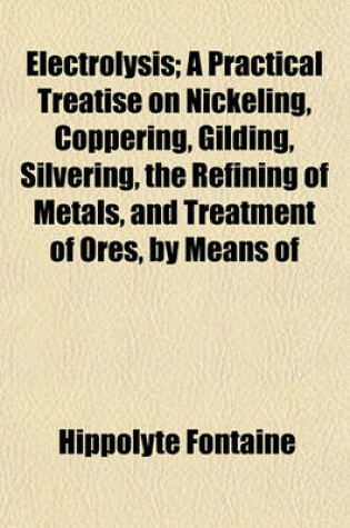 Cover of Electrolysis; A Practical Treatise on Nickeling, Coppering, Gilding, Silvering, the Refining of Metals, and Treatment of Ores, by Means of