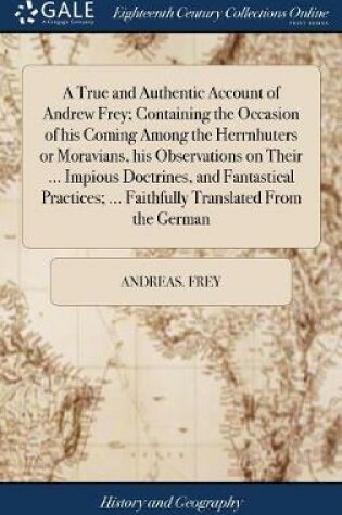 Cover of A True and Authentic Account of Andrew Frey; Containing the Occasion of His Coming Among the Herrnhuters or Moravians, His Observations on Their ... Impious Doctrines, and Fantastical Practices; ... Faithfully Translated from the German