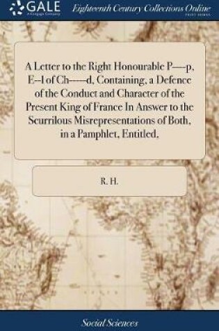 Cover of A Letter to the Right Honourable P----P, E--L of Ch-----D, Containing, a Defence of the Conduct and Character of the Present King of France in Answer to the Scurrilous Misrepresentations of Both, in a Pamphlet, Entitled,