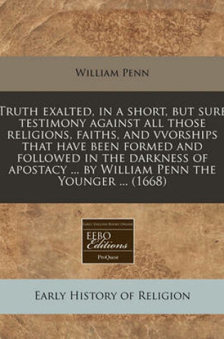 Cover of Truth Exalted, in a Short, But Sure Testimony Against All Those Religions, Faiths, and Vvorships That Have Been Formed and Followed in the Darkness of Apostacy ... by William Penn the Younger ... (1668)