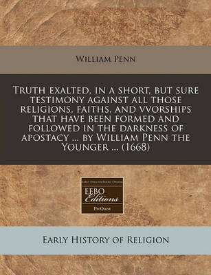 Book cover for Truth Exalted, in a Short, But Sure Testimony Against All Those Religions, Faiths, and Vvorships That Have Been Formed and Followed in the Darkness of Apostacy ... by William Penn the Younger ... (1668)