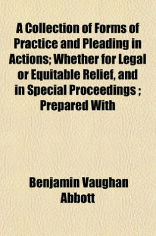 Cover of A Collection of Forms of Practice and Pleading in Actions; Whether for Legal or Equitable Relief, and in Special Proceedings; Prepared with