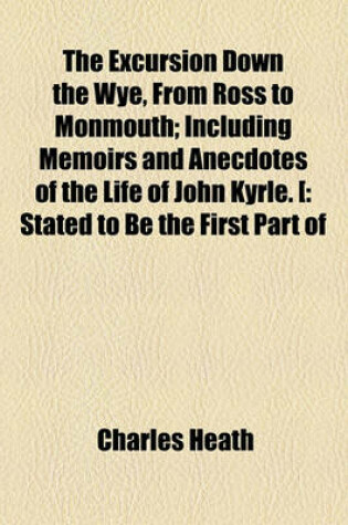 Cover of The Excursion Down the Wye, from Ross to Monmouth; Including Memoirs and Anecdotes of the Life of John Kyrle. [ Stated to Be the First Part of the Projected Excursion Down the Wye, from Ross to Chepstow] Including Memoirs and Anecdotes of the Life of John