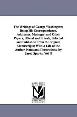 Cover of The Writings of George Washington; Being His Correspondence, Addresses, Messages, and Other Papers, official and Private, Selected and Published From the original Manuscripts; With A Life of the Author, Notes and Illustrations. by Jared Sparks. Vol. 8