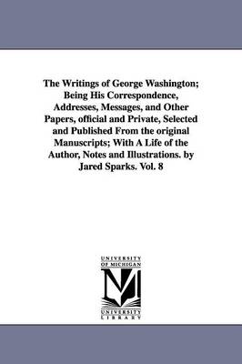 Book cover for The Writings of George Washington; Being His Correspondence, Addresses, Messages, and Other Papers, official and Private, Selected and Published From the original Manuscripts; With A Life of the Author, Notes and Illustrations. by Jared Sparks. Vol. 8