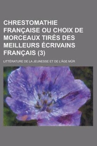 Cover of Chrestomathie Francaise Ou Choix de Morceaux Tires Des Meilleurs Ecrivains Francais; Litterature de La Jeunesse Et de L'Age Mur (3)