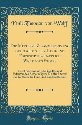 Cover of Die Mittlere Zusammensetzung der Asche Aller Land-und Forstwirthschaftlich Wichtigen Stoffe: Nebst Nachweisung der Quellen und Erläuternden Bemerkungen; Ein Hülfsmittel für die Statik der Forst-und Landwirthschaft (Classic Reprint)