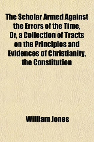 Cover of The Scholar Armed Against the Errors of the Time, Or, a Collection of Tracts on the Principles and Evidences of Christianity, the Constitution