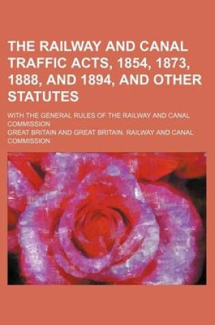 Cover of The Railway and Canal Traffic Acts, 1854, 1873, 1888, and 1894, and Other Statutes; With the General Rules of the Railway and Canal Commission