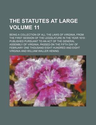 Book cover for The Statutes at Large Volume 11; Being a Collection of All the Laws of Virginia, from the First Session of the Legislature in the Year 1619 Published Pursuant to an Act of the General Assembly of Virginia, Passed on the Fifth Day of February One Thousand