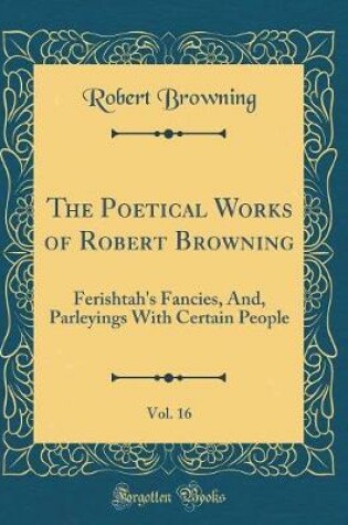 Cover of The Poetical Works of Robert Browning, Vol. 16: Ferishtah's Fancies, And, Parleyings With Certain People (Classic Reprint)