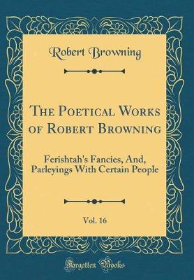 Book cover for The Poetical Works of Robert Browning, Vol. 16: Ferishtah's Fancies, And, Parleyings With Certain People (Classic Reprint)