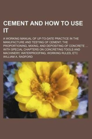 Cover of Cement and How to Use It; A Working Manual of Up-To-Date Practice in the Manufacture and Testing of Cement the Proportioning, Mixing, and Depositing of Concrete with Special Chapters on Concreting Tools and Machinery, Waterproofing, Working Rules, Etc