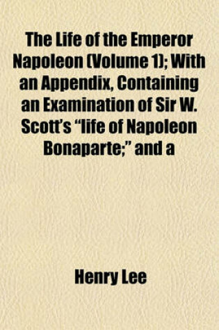 Cover of The Life of the Emperor Napoleon (Volume 1); With an Appendix, Containing an Examination of Sir W. Scott's "Life of Napoleon Bonaparte;" and a