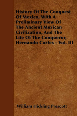 Cover of History Of The Conquest Of Mexico, With A Preliminary View Of The Ancient Mexican Civilization, And The Life Of The Conqueror, Hernando Cortes - Vol. III