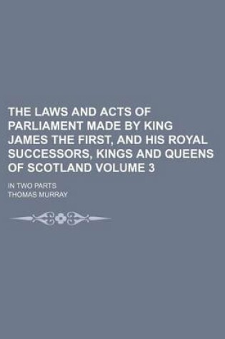 Cover of The Laws and Acts of Parliament Made by King James the First, and His Royal Successors, Kings and Queens of Scotland Volume 3; In Two Parts