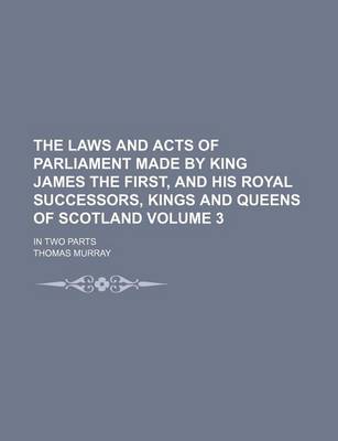 Book cover for The Laws and Acts of Parliament Made by King James the First, and His Royal Successors, Kings and Queens of Scotland Volume 3; In Two Parts