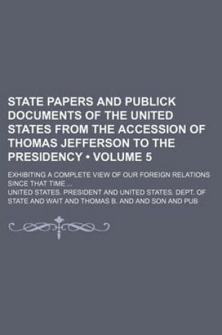 Cover of State Papers and Publick Documents of the United States from the Accession of Thomas Jefferson to the Presidency (Volume 5); Exhibiting a Complete View of Our Foreign Relations Since That Time