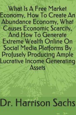 Cover of What Is A Free Market Economy, How To Create An Abundance Economy, What Causes Economic Scarcity, And How To Generate Extreme Wealth Online On Social Media Platforms By Profusely Producing Ample Lucrative Income Generating Assets