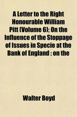 Cover of A Letter to the Right Honourable William Pitt (Volume 6); On the Influence of the Stoppage of Issues in Specie at the Bank of England