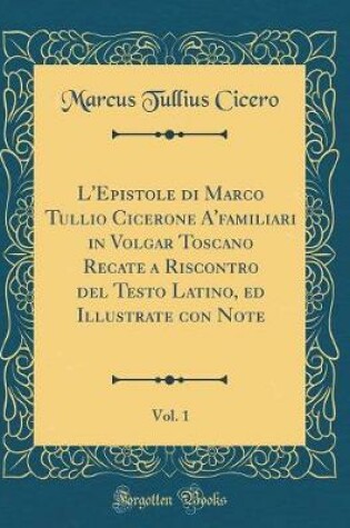 Cover of L'Epistole Di Marco Tullio Cicerone A'Familiari in Volgar Toscano Recate a Riscontro del Testo Latino, Ed Illustrate Con Note, Vol. 1 (Classic Reprint)