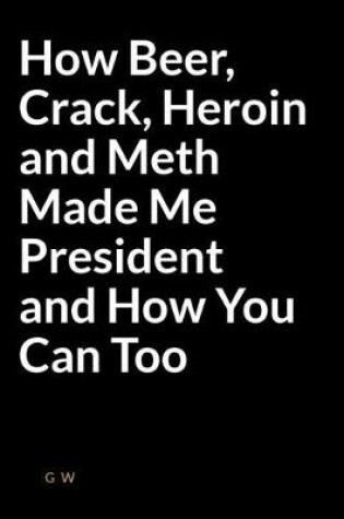 Cover of How Beer, Crack, Heroin and Meth Made Me President and How You Can Too