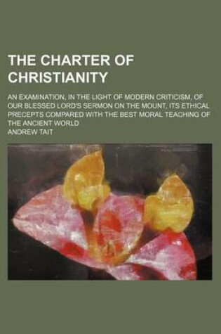 Cover of The Charter of Christianity; An Examination, in the Light of Modern Criticism, of Our Blessed Lord's Sermon on the Mount, Its Ethical Precepts Compared with the Best Moral Teaching of the Ancient World