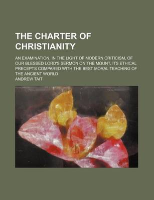 Book cover for The Charter of Christianity; An Examination, in the Light of Modern Criticism, of Our Blessed Lord's Sermon on the Mount, Its Ethical Precepts Compared with the Best Moral Teaching of the Ancient World