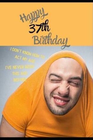 Cover of Happy 37th Birthday. I Don't Know How To Act My Age, I Have Never Been This Age Before