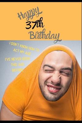 Book cover for Happy 37th Birthday. I Don't Know How To Act My Age, I Have Never Been This Age Before