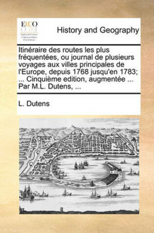 Cover of Itineraire Des Routes Les Plus Frequentees, Ou Journal de Plusieurs Voyages Aux Villes Principales de l'Europe, Depuis 1768 Jusqu'en 1783; ... Cinquieme Edition, Augmentee ... Par M.L. Dutens, ...