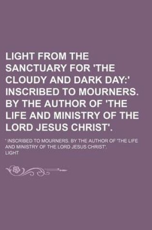 Cover of Light from the Sanctuary for 'The Cloudy and Dark Day; ' Inscribed to Mourners. by the Author of 'The Life and Ministry of the Lord Jesus Christ' ' Inscribed to Mourners. by the Author of 'The Life and Ministry of the Lord Jesus Christ'.