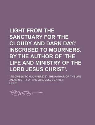 Book cover for Light from the Sanctuary for 'The Cloudy and Dark Day; ' Inscribed to Mourners. by the Author of 'The Life and Ministry of the Lord Jesus Christ' ' Inscribed to Mourners. by the Author of 'The Life and Ministry of the Lord Jesus Christ'.