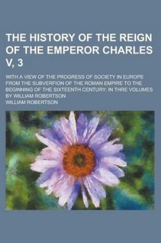 Cover of The History of the Reign of the Emperor Charles V, 3; With a View of the Progress of Society in Europe from the Subverfion of the Roman Empire to the Beginning of the Sixteenth Century