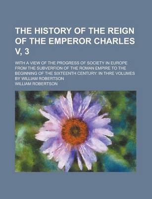 Book cover for The History of the Reign of the Emperor Charles V, 3; With a View of the Progress of Society in Europe from the Subverfion of the Roman Empire to the Beginning of the Sixteenth Century