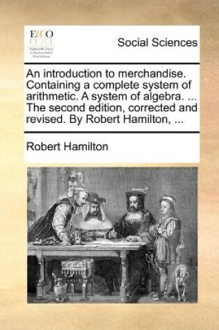Cover of An introduction to merchandise. Containing a complete system of arithmetic. A system of algebra. ... The second edition, corrected and revised. By Robert Hamilton, ...