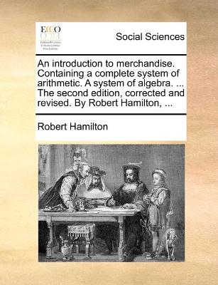Book cover for An introduction to merchandise. Containing a complete system of arithmetic. A system of algebra. ... The second edition, corrected and revised. By Robert Hamilton, ...