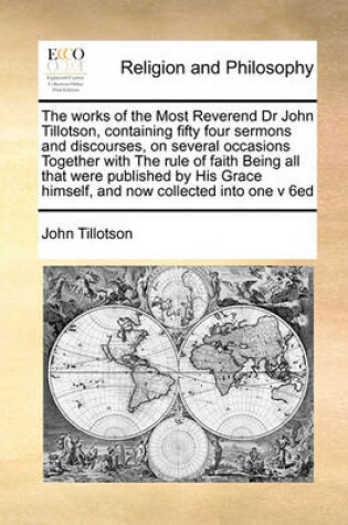 Cover of The Works of the Most Reverend Dr John Tillotson, Containing Fifty Four Sermons and Discourses, on Several Occasions Together with the Rule of Faith Being All That Were Published by His Grace Himself, and Now Collected Into One V 6ed